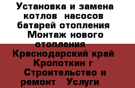 Установка и замена котлов, насосов, батарей отопления. Монтаж нового отопления. - Краснодарский край, Кропоткин г. Строительство и ремонт » Услуги   